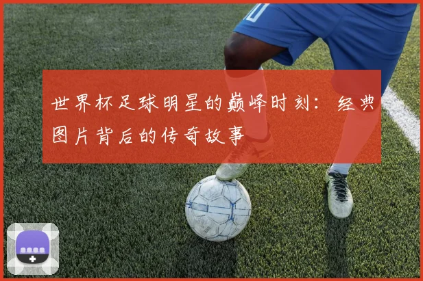世界杯足球明星的巅峰时刻：经典图片背后的传奇故事