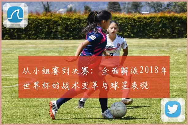 从小组赛到决赛:全面解读2018年世界杯的战术变革与球星表现