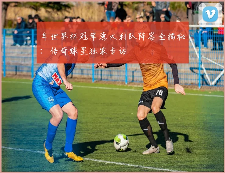 年世界杯冠军意大利队阵容全揭秘：传奇球星独家专访