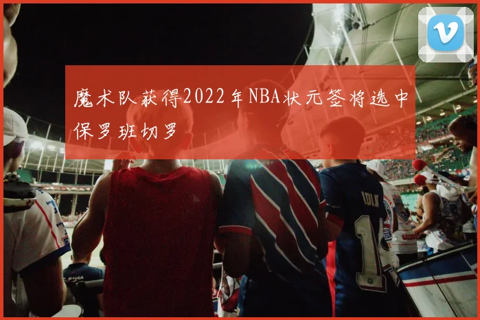 魔术队获得2022年NBA状元签将选中保罗班切罗