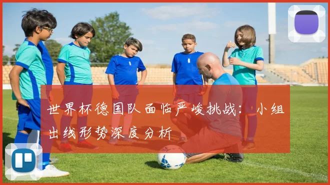 世界杯德国队面临严峻挑战：小组出线形势深度分析