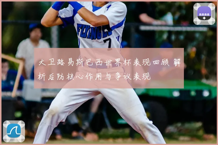 大卫路易斯巴西世界杯表现回顾 解析后防核心作用与争议表现