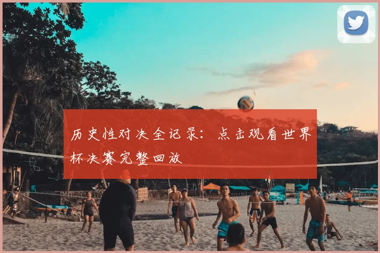 历史性对决全记录：点击观看世界杯决赛完整回放