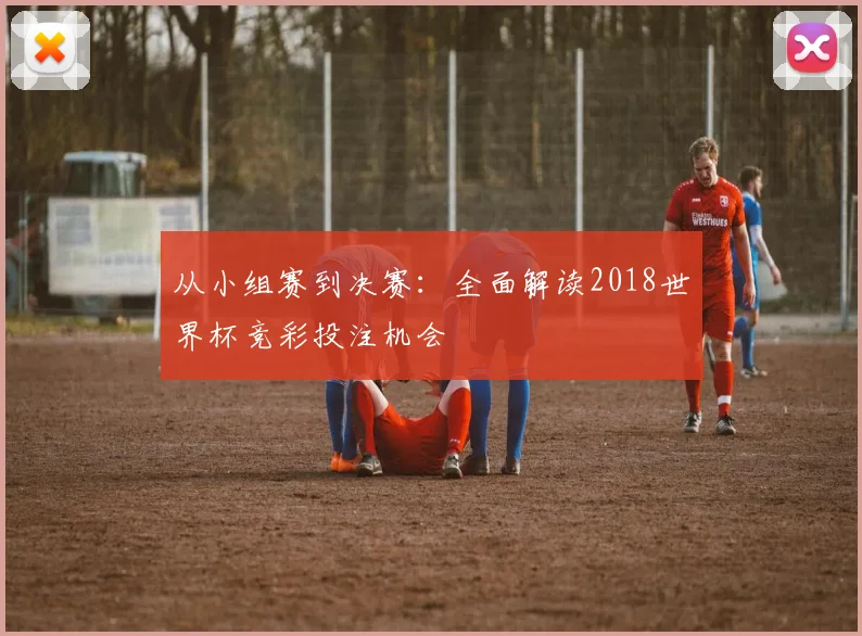 从小组赛到决赛：全面解读2018世界杯竞彩投注机会
