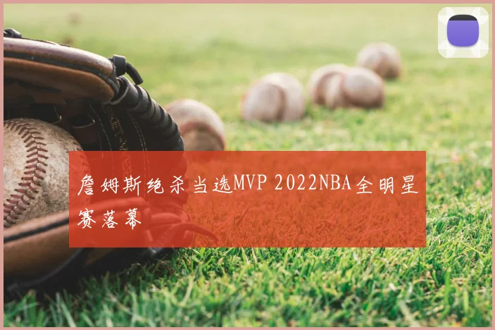 詹姆斯绝杀当选MVP 2022NBA全明星赛落幕