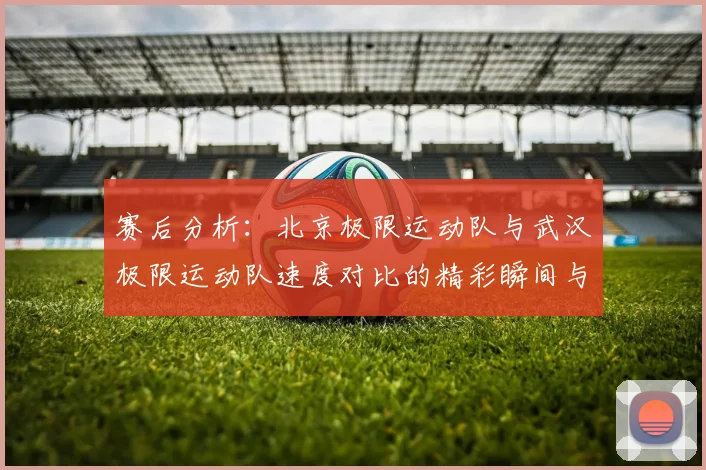 赛后分析:北京极限运动队与武汉极限运动队速度对比的精彩瞬间与启示