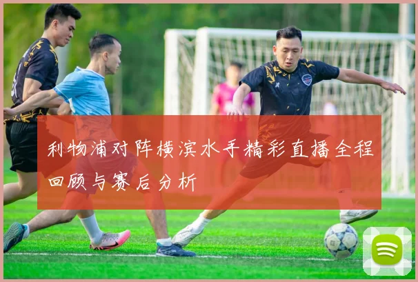 利物浦对阵横滨水手精彩直播全程回顾与赛后分析