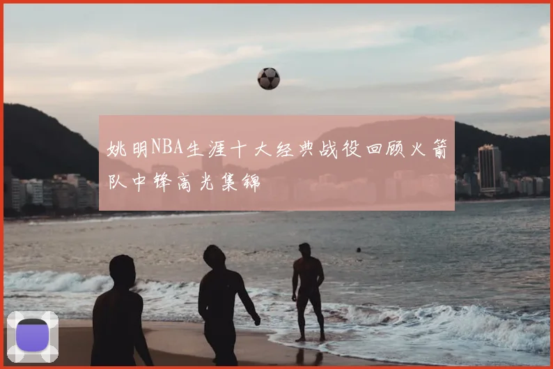 姚明NBA生涯十大经典战役回顾火箭队中锋高光集锦