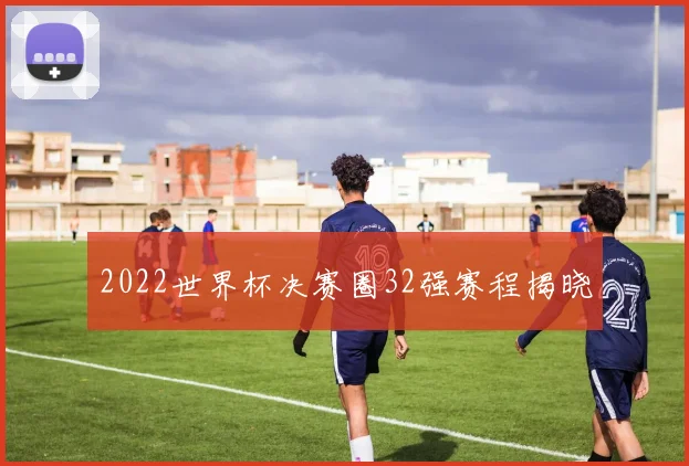 2022世界杯决赛圈32强赛程揭晓