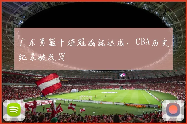 广东男篮十连冠成就达成，CBA历史纪录被改写