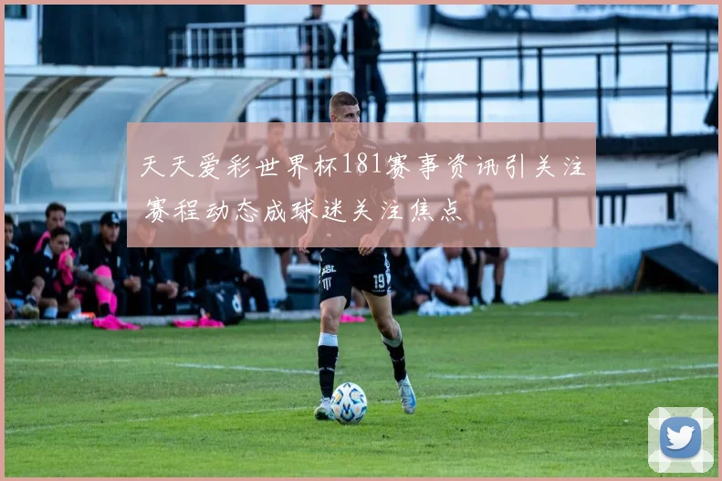 天天爱彩世界杯181赛事资讯引关注 赛程动态成球迷关注焦点
