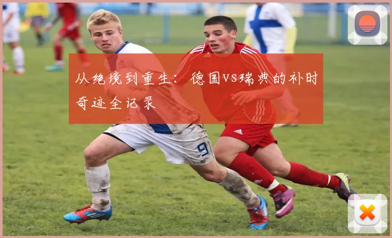从绝境到重生:德国vs瑞典的补时奇迹全记录