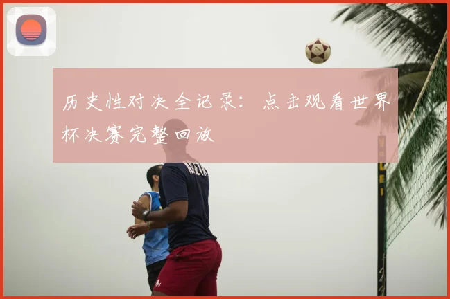 历史性对决全记录：点击观看世界杯决赛完整回放