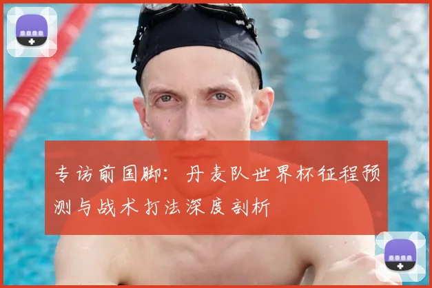 专访前国脚：丹麦队世界杯征程预测与战术打法深度剖析