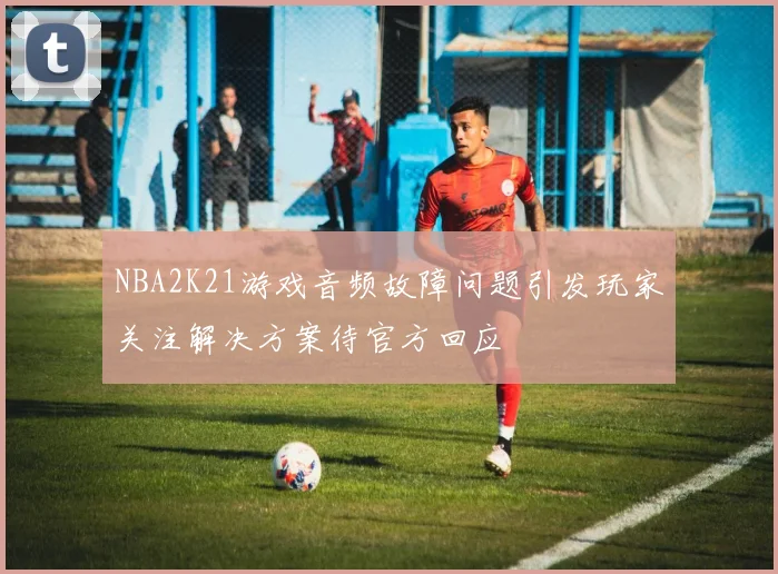 NBA2K21游戏音频故障问题引发玩家关注解决方案待官方回应