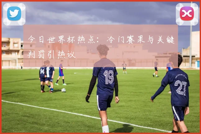 今日世界杯热点：冷门赛果与关键判罚引热议