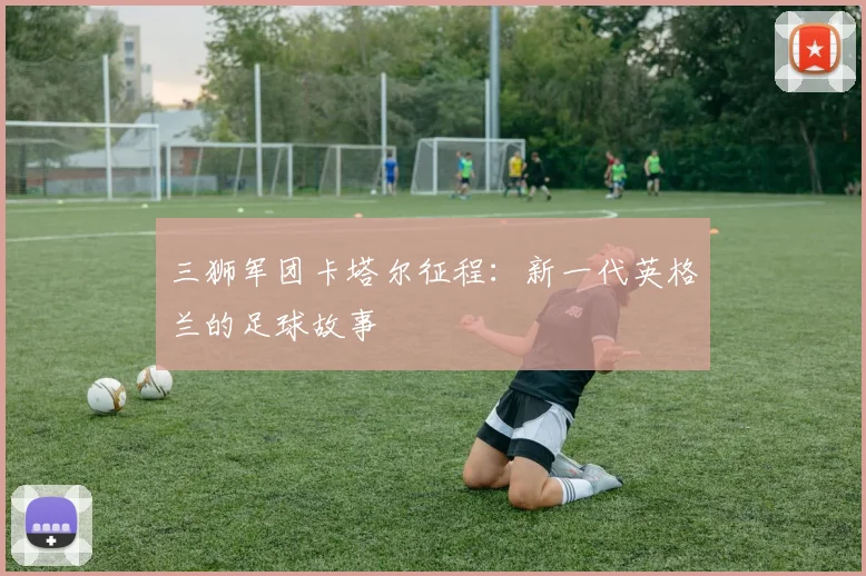 三狮军团卡塔尔征程：新一代英格兰的足球故事