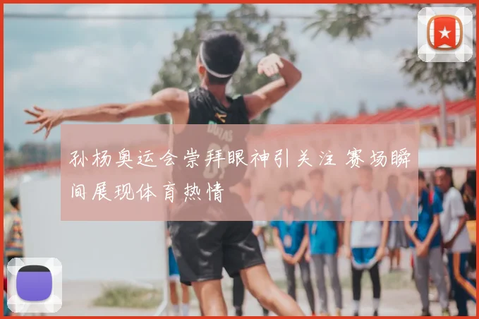 孙杨奥运会崇拜眼神引关注 赛场瞬间展现体育热情
