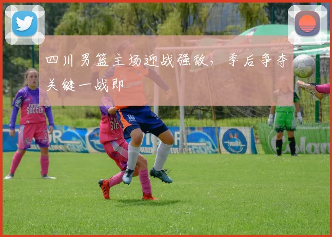 四川男篮主场迎战强敌,季后争夺关键一战即