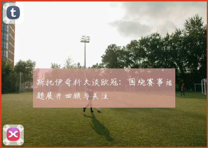 斯托伊奇科夫谈欧冠：围绕赛事话题展开回顾与关注