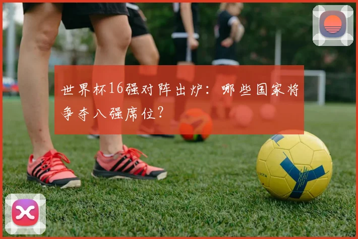 世界杯16强对阵出炉：哪些国家将争夺八强席位？