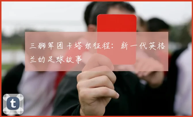 三狮军团卡塔尔征程:新一代英格兰的足球故事