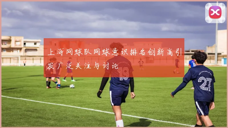 上海网球队网球意识排名创新高引发广泛关注与讨论