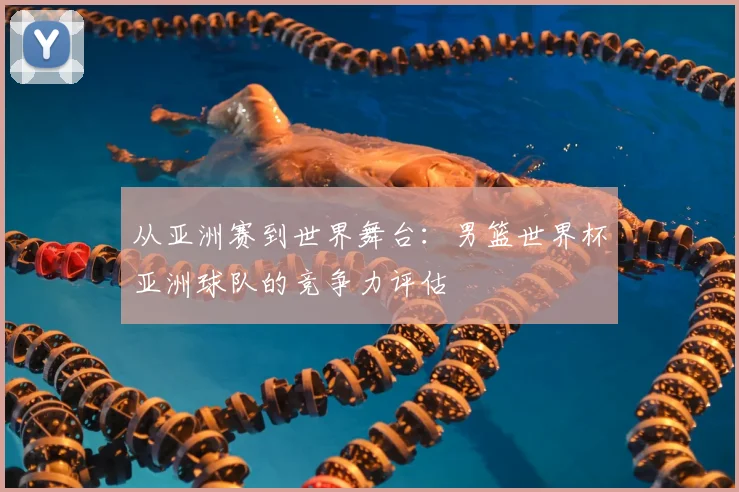 从亚洲赛到世界舞台：男篮世界杯亚洲球队的竞争力评估