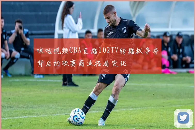 咪咕视频CBA直播102TV转播权争夺背后的联赛商业格局变化