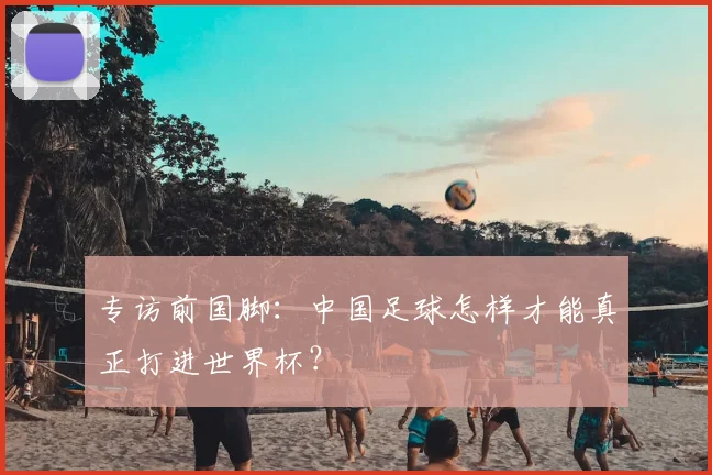 专访前国脚：中国足球怎样才能真正打进世界杯？