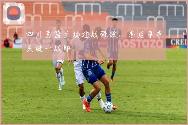 四川男篮主场迎战强敌，季后争夺关键一战即