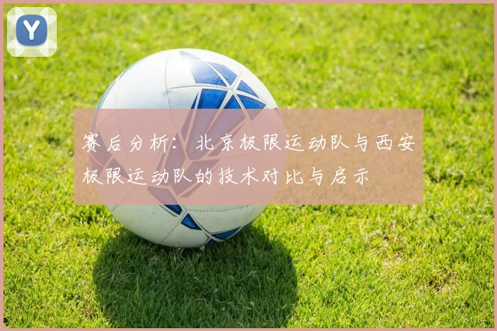 赛后分析：北京极限运动队与西安极限运动队的技术对比与启示