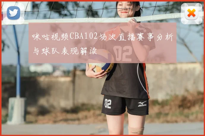 咪咕视频CBA102场次直播赛事分析与球队表现解读